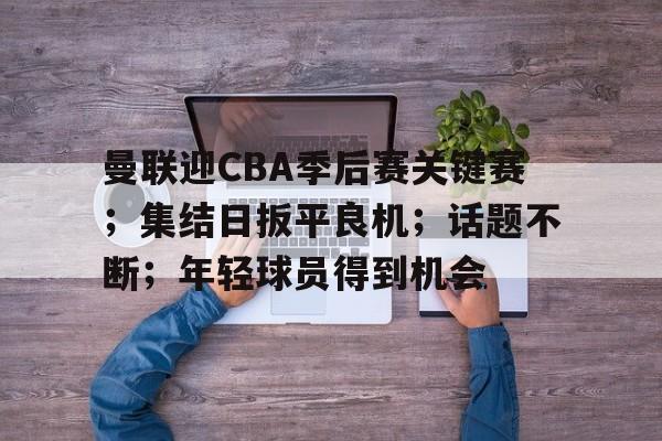 开云体育官网-曼联迎CBA季后赛关键赛；集结日扳平良机；话题不断；年轻球员得到机会的简单介绍